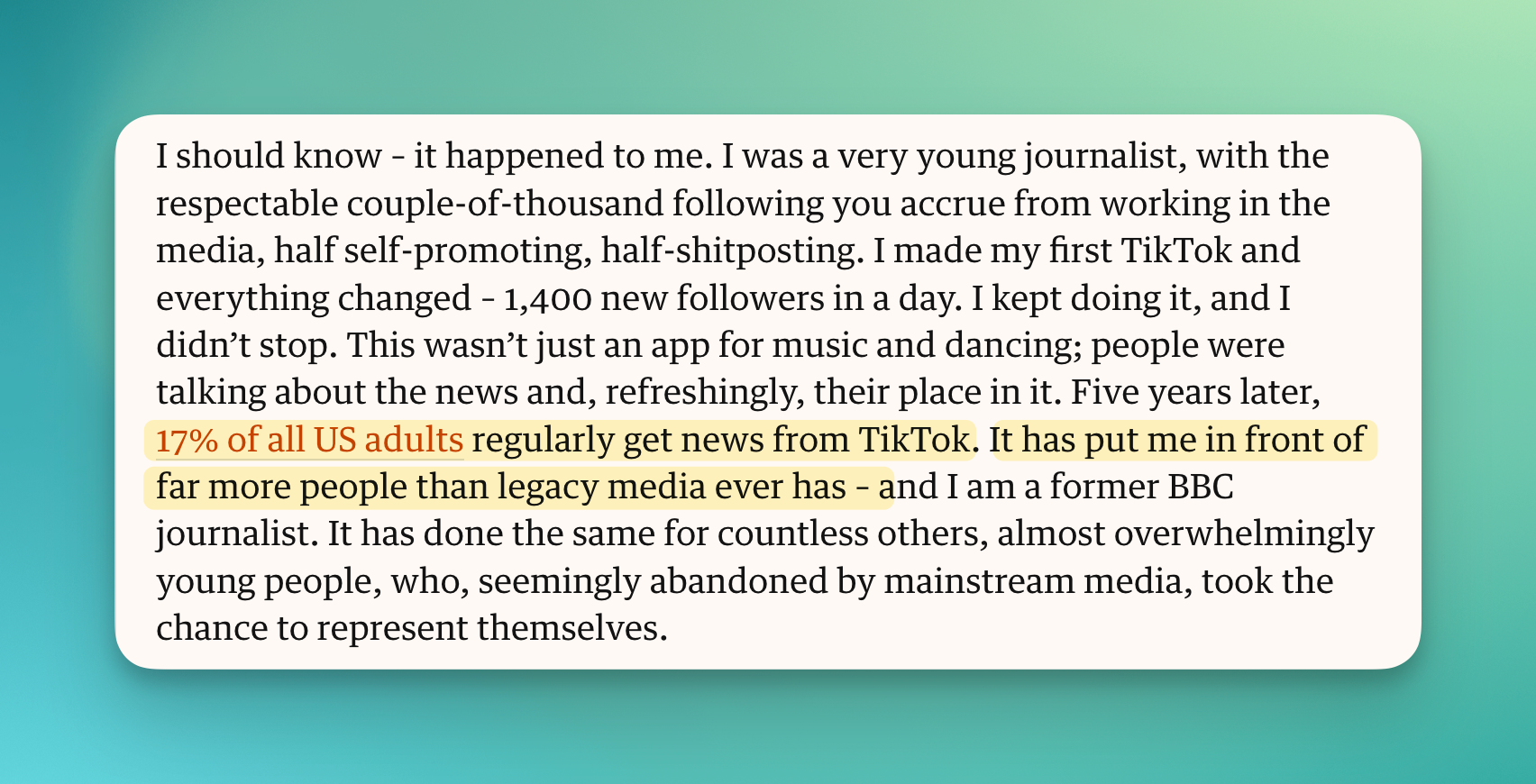 17% of all US adults regularly get news from TikTok. It has put me in front of far more people than legacy media ever has – and I am a former BBC journalist. It has done the same for countless others, almost overwhelmingly young people, who, seemingly abandoned by mainstream media, took the chance to represent themselves.
